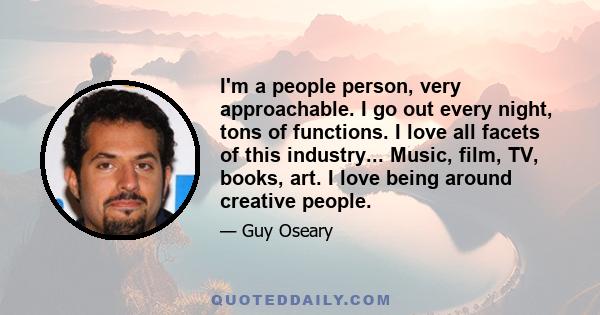 I'm a people person, very approachable. I go out every night, tons of functions. I love all facets of this industry... Music, film, TV, books, art. I love being around creative people.