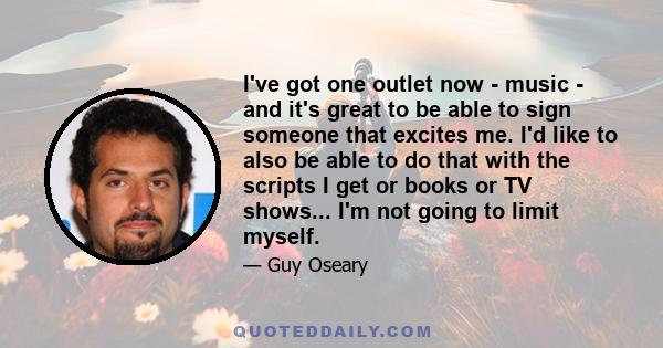 I've got one outlet now - music - and it's great to be able to sign someone that excites me. I'd like to also be able to do that with the scripts I get or books or TV shows... I'm not going to limit myself.