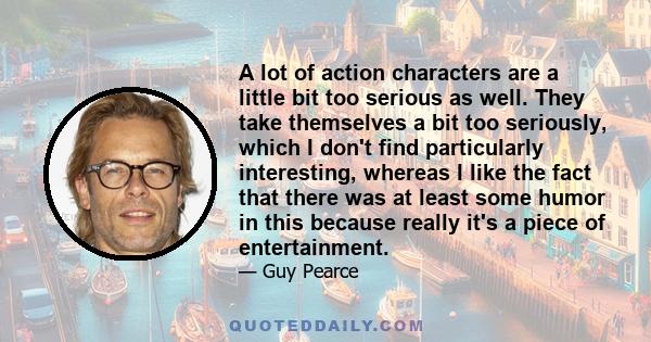 A lot of action characters are a little bit too serious as well. They take themselves a bit too seriously, which I don't find particularly interesting, whereas I like the fact that there was at least some humor in this