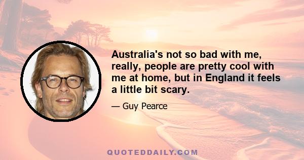 Australia's not so bad with me, really, people are pretty cool with me at home, but in England it feels a little bit scary.