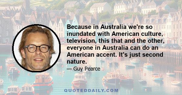 Because in Australia we're so inundated with American culture, television, this that and the other, everyone in Australia can do an American accent. It's just second nature.