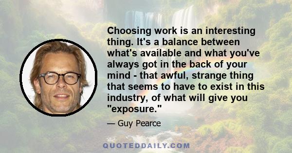 Choosing work is an interesting thing. It's a balance between what's available and what you've always got in the back of your mind - that awful, strange thing that seems to have to exist in this industry, of what will