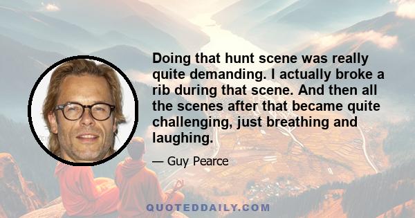 Doing that hunt scene was really quite demanding. I actually broke a rib during that scene. And then all the scenes after that became quite challenging, just breathing and laughing.