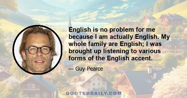 English is no problem for me because I am actually English. My whole family are English; I was brought up listening to various forms of the English accent.