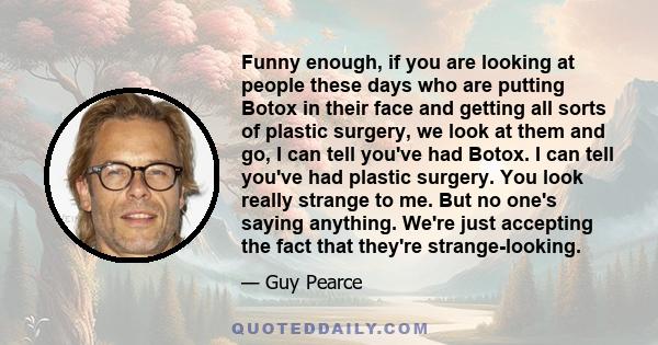 Funny enough, if you are looking at people these days who are putting Botox in their face and getting all sorts of plastic surgery, we look at them and go, I can tell you've had Botox. I can tell you've had plastic