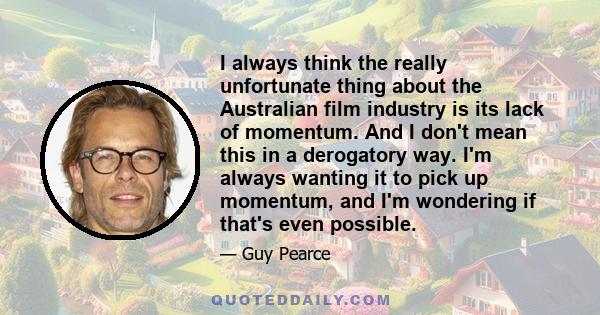 I always think the really unfortunate thing about the Australian film industry is its lack of momentum. And I don't mean this in a derogatory way. I'm always wanting it to pick up momentum, and I'm wondering if that's