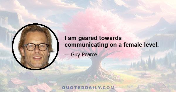 I am geared towards communicating on a female level.