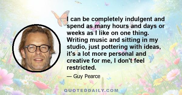 I can be completely indulgent and spend as many hours and days or weeks as I like on one thing. Writing music and sitting in my studio, just pottering with ideas, it's a lot more personal and creative for me, I don't