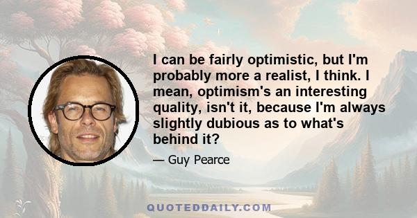 I can be fairly optimistic, but I'm probably more a realist, I think. I mean, optimism's an interesting quality, isn't it, because I'm always slightly dubious as to what's behind it?