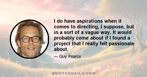 I do have aspirations when it comes to directing, I suppose, but in a sort of a vague way. It would probably come about if I found a project that I really felt passionate about.