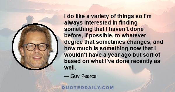 I do like a variety of things so I'm always interested in finding something that I haven't done before, if possible, to whatever degree that sometimes changes, and how much is something now that I wouldn't have a year