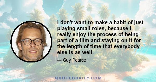 I don't want to make a habit of just playing small roles, because I really enjoy the process of being part of a film and staying on it for the length of time that everybody else is as well.