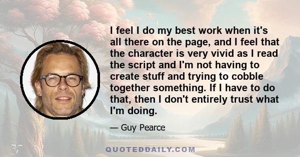 I feel I do my best work when it's all there on the page, and I feel that the character is very vivid as I read the script and I'm not having to create stuff and trying to cobble together something. If I have to do