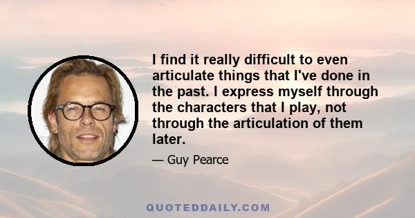 I find it really difficult to even articulate things that I've done in the past. I express myself through the characters that I play, not through the articulation of them later.