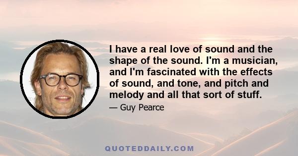 I have a real love of sound and the shape of the sound. I'm a musician, and I'm fascinated with the effects of sound, and tone, and pitch and melody and all that sort of stuff.