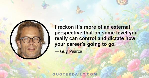 I reckon it's more of an external perspective that on some level you really can control and dictate how your career's going to go.