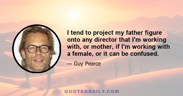 I tend to project my father figure onto any director that I'm working with, or mother, if I'm working with a female, or it can be confused.