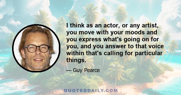 I think as an actor, or any artist, you move with your moods and you express what's going on for you, and you answer to that voice within that's calling for particular things.