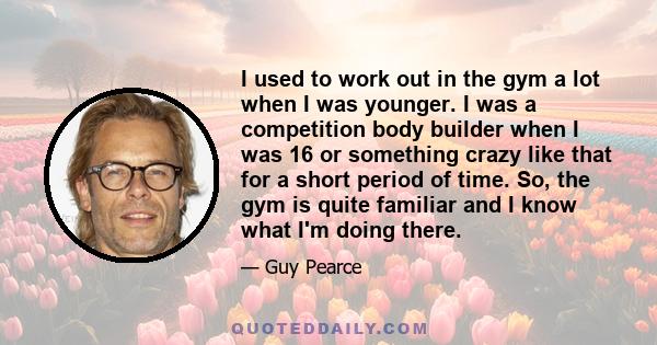 I used to work out in the gym a lot when I was younger. I was a competition body builder when I was 16 or something crazy like that for a short period of time. So, the gym is quite familiar and I know what I'm doing