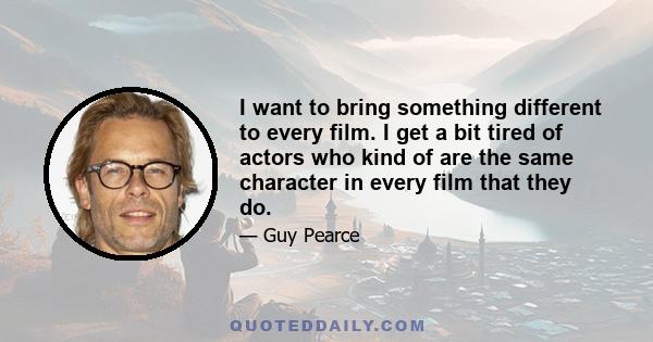 I want to bring something different to every film. I get a bit tired of actors who kind of are the same character in every film that they do.