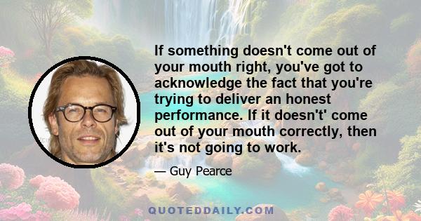 If something doesn't come out of your mouth right, you've got to acknowledge the fact that you're trying to deliver an honest performance. If it doesn't' come out of your mouth correctly, then it's not going to work.