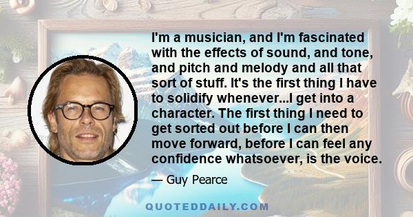 I'm a musician, and I'm fascinated with the effects of sound, and tone, and pitch and melody and all that sort of stuff. It's the first thing I have to solidify whenever...I get into a character. The first thing I need