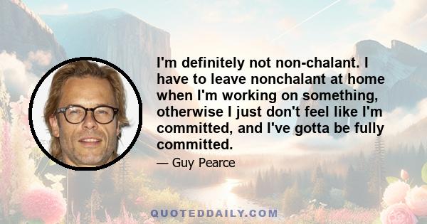 I'm definitely not non-chalant. I have to leave nonchalant at home when I'm working on something, otherwise I just don't feel like I'm committed, and I've gotta be fully committed.