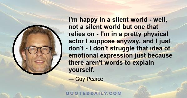 I'm happy in a silent world - well, not a silent world but one that relies on - I'm in a pretty physical actor I suppose anyway, and I just don't - I don't struggle that idea of emotional expression just because there