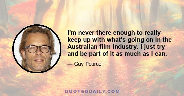 I'm never there enough to really keep up with what's going on in the Australian film industry. I just try and be part of it as much as I can.