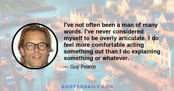 I've not often been a man of many words. I've never considered myself to be overly articulate. I do feel more comfortable acting something out than I do explaining something or whatever.