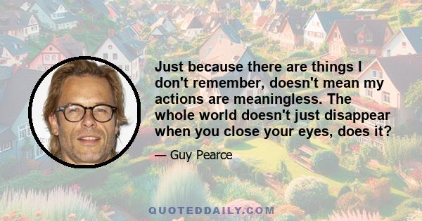 Just because there are things I don't remember, doesn't mean my actions are meaningless. The whole world doesn't just disappear when you close your eyes, does it?