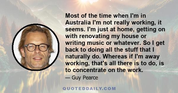 Most of the time when I'm in Australia I'm not really working, it seems. I'm just at home, getting on with renovating my house or writing music or whatever. So I get back to doing all the stuff that I naturally do.