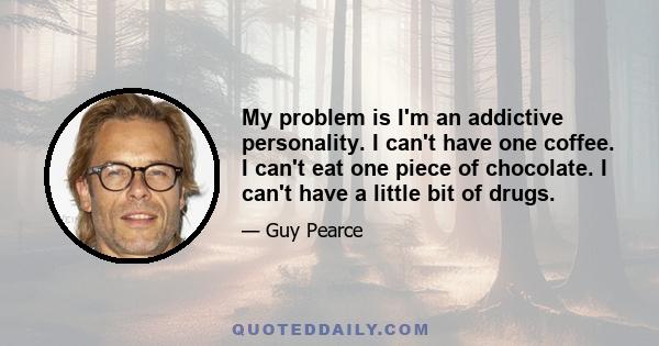 My problem is I'm an addictive personality. I can't have one coffee. I can't eat one piece of chocolate. I can't have a little bit of drugs.