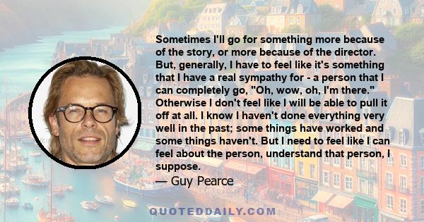 Sometimes I'll go for something more because of the story, or more because of the director. But, generally, I have to feel like it's something that I have a real sympathy for - a person that I can completely go, Oh,