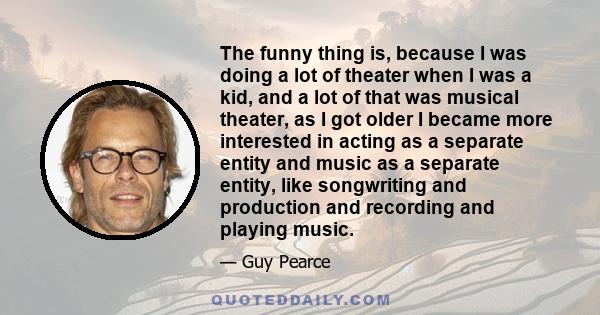 The funny thing is, because I was doing a lot of theater when I was a kid, and a lot of that was musical theater, as I got older I became more interested in acting as a separate entity and music as a separate entity,