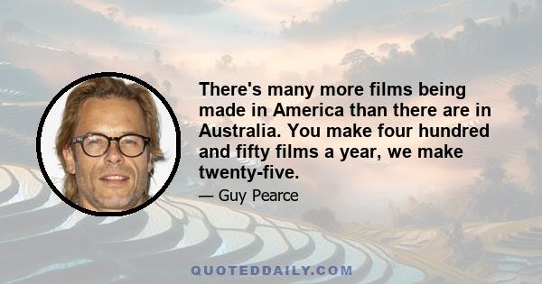 There's many more films being made in America than there are in Australia. You make four hundred and fifty films a year, we make twenty-five.