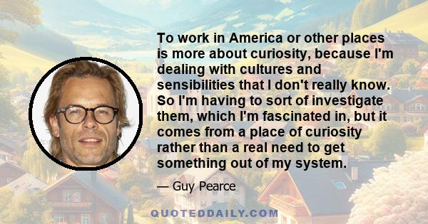 To work in America or other places is more about curiosity, because I'm dealing with cultures and sensibilities that I don't really know. So I'm having to sort of investigate them, which I'm fascinated in, but it comes