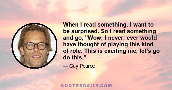 When I read something, I want to be surprised. So I read something and go, Wow, I never, ever would have thought of playing this kind of role. This is exciting me, let's go do this.