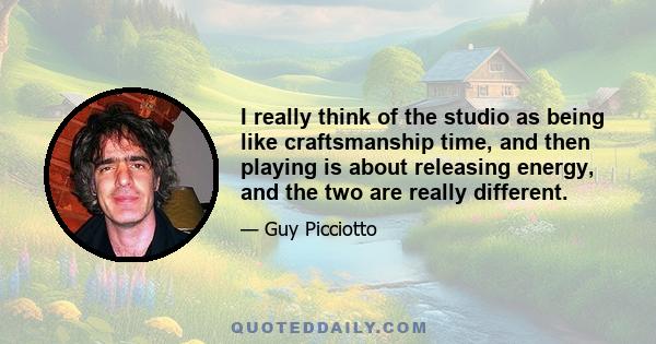 I really think of the studio as being like craftsmanship time, and then playing is about releasing energy, and the two are really different.