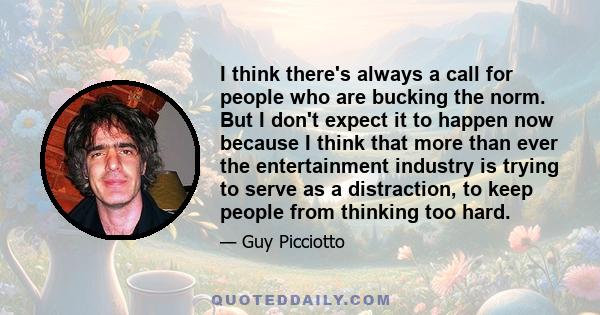 I think there's always a call for people who are bucking the norm. But I don't expect it to happen now because I think that more than ever the entertainment industry is trying to serve as a distraction, to keep people