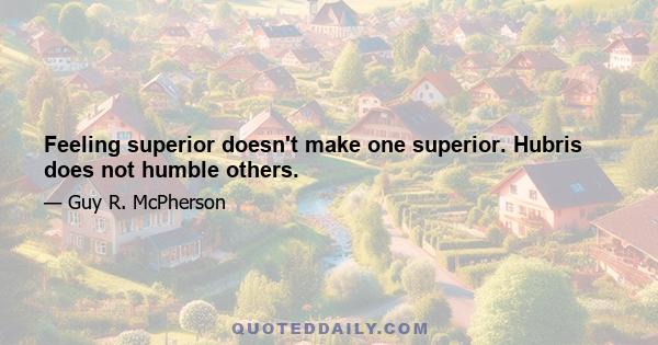 Feeling superior doesn't make one superior. Hubris does not humble others.