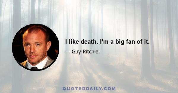 I like death. I'm a big fan of it.