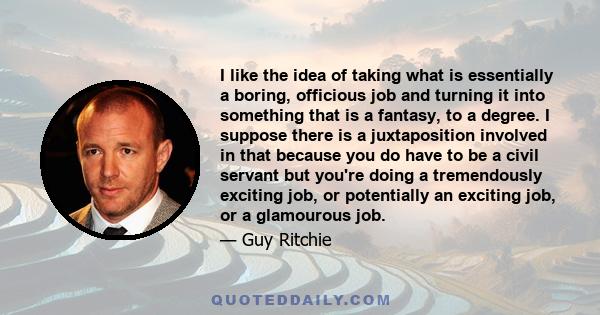 I like the idea of taking what is essentially a boring, officious job and turning it into something that is a fantasy, to a degree. I suppose there is a juxtaposition involved in that because you do have to be a civil