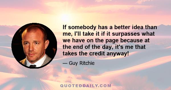 If somebody has a better idea than me, I'll take it if it surpasses what we have on the page because at the end of the day, it's me that takes the credit anyway!