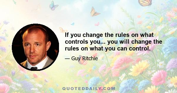 If you change the rules on what controls you... you will change the rules on what you can control.