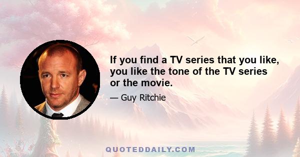 If you find a TV series that you like, you like the tone of the TV series or the movie.