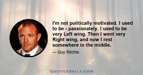 I'm not politically motivated. I used to be - passionately. I used to be very Left wing. Then I went very Right wing, and now I rest somewhere in the middle.