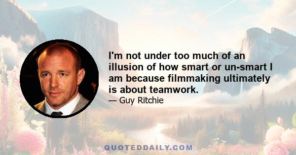 I'm not under too much of an illusion of how smart or un-smart I am because filmmaking ultimately is about teamwork.