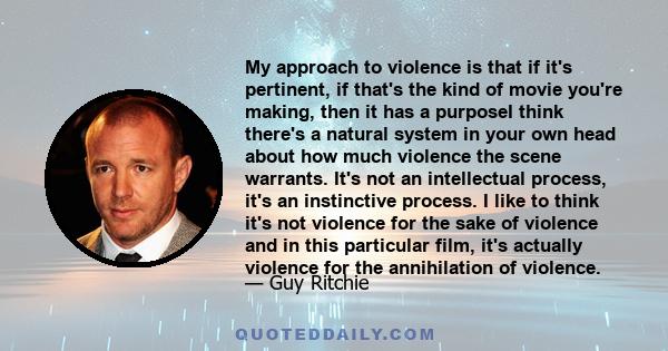 My approach to violence is that if it's pertinent, if that's the kind of movie you're making, then it has a purposeI think there's a natural system in your own head about how much violence the scene warrants. It's not