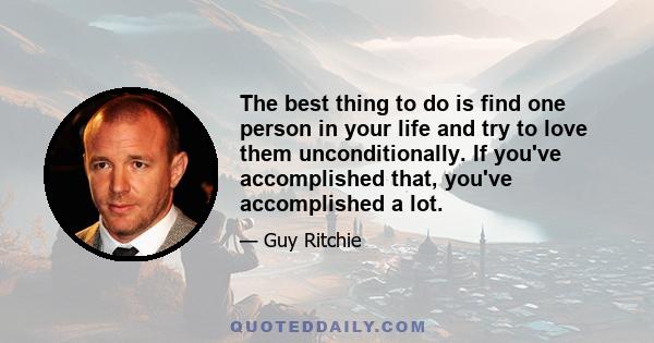 The best thing to do is find one person in your life and try to love them unconditionally. If you've accomplished that, you've accomplished a lot.